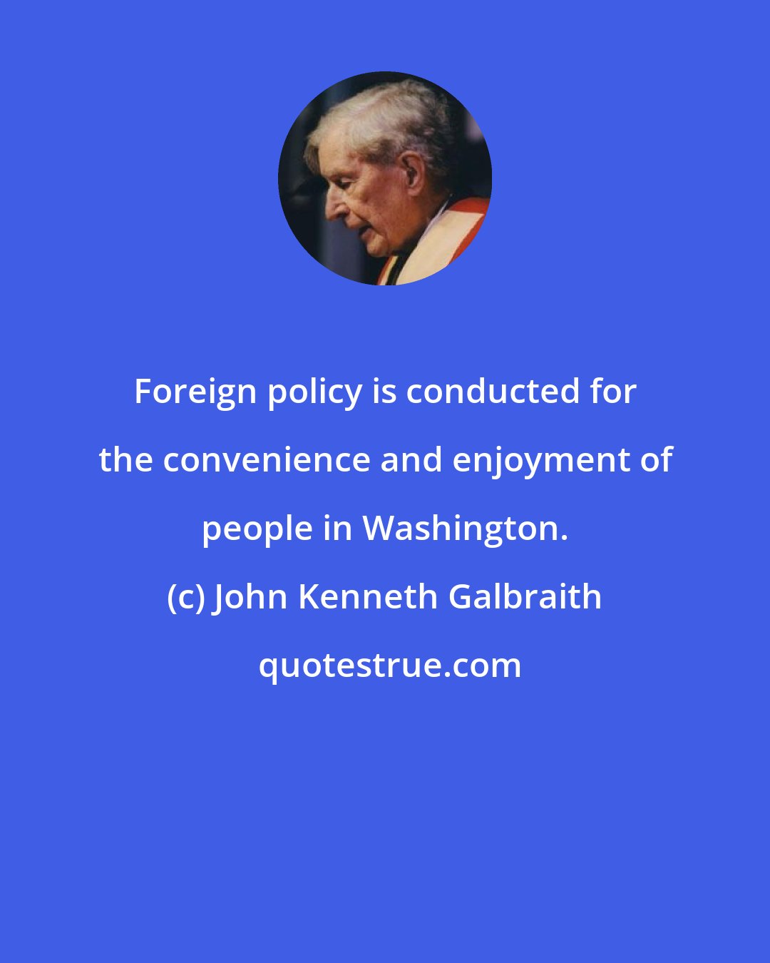 John Kenneth Galbraith: Foreign policy is conducted for the convenience and enjoyment of people in Washington.