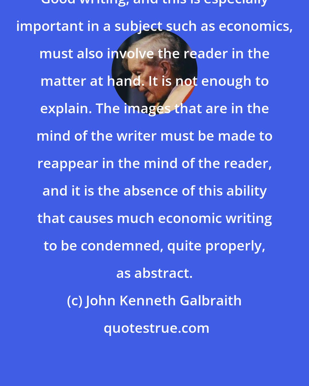 John Kenneth Galbraith: Good writing, and this is especially important in a subject such as economics, must also involve the reader in the matter at hand. It is not enough to explain. The images that are in the mind of the writer must be made to reappear in the mind of the reader, and it is the absence of this ability that causes much economic writing to be condemned, quite properly, as abstract.