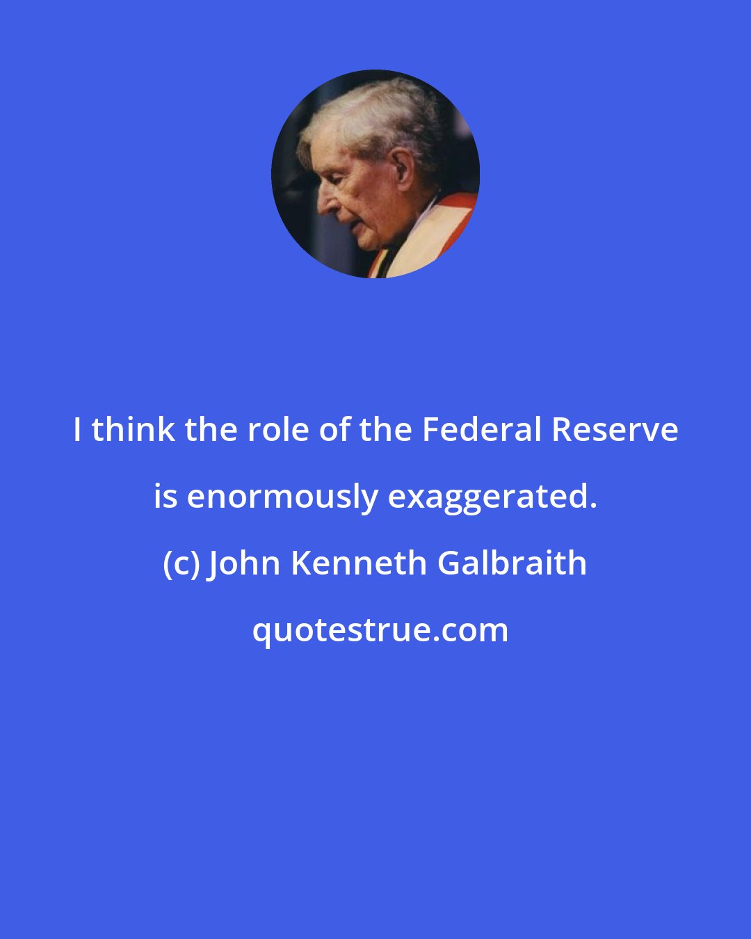 John Kenneth Galbraith: I think the role of the Federal Reserve is enormously exaggerated.