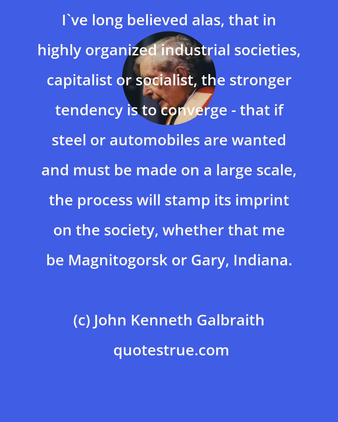 John Kenneth Galbraith: I've long believed alas, that in highly organized industrial societies, capitalist or socialist, the stronger tendency is to converge - that if steel or automobiles are wanted and must be made on a large scale, the process will stamp its imprint on the society, whether that me be Magnitogorsk or Gary, Indiana.