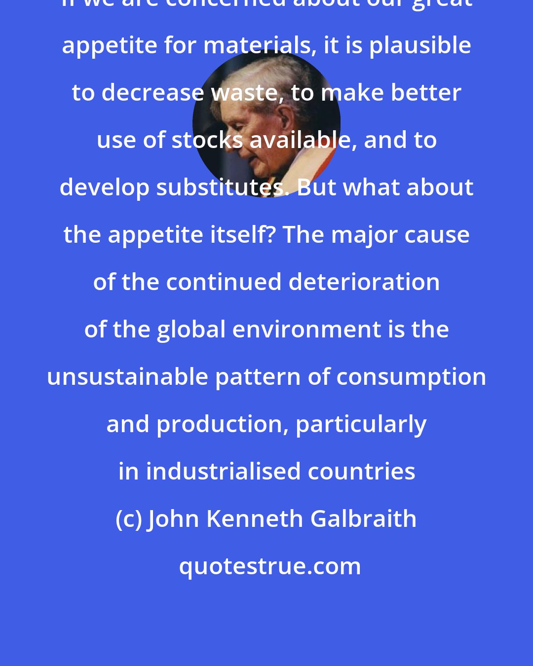 John Kenneth Galbraith: If we are concerned about our great appetite for materials, it is plausible to decrease waste, to make better use of stocks available, and to develop substitutes. But what about the appetite itself? The major cause of the continued deterioration of the global environment is the unsustainable pattern of consumption and production, particularly in industrialised countries