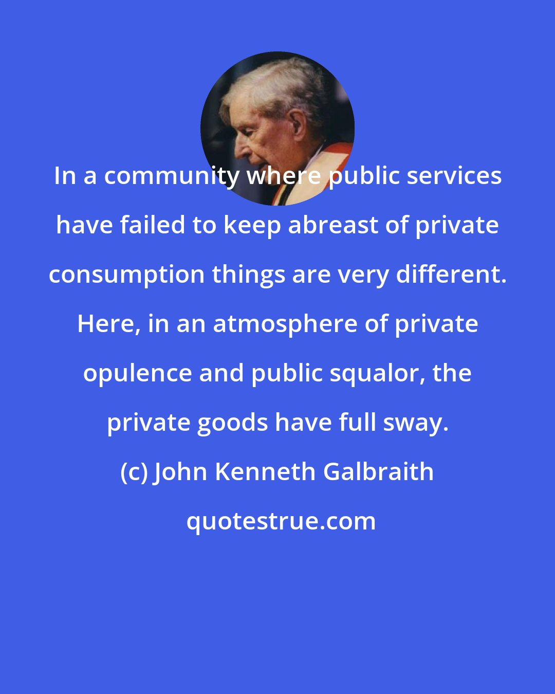 John Kenneth Galbraith: In a community where public services have failed to keep abreast of private consumption things are very different. Here, in an atmosphere of private opulence and public squalor, the private goods have full sway.