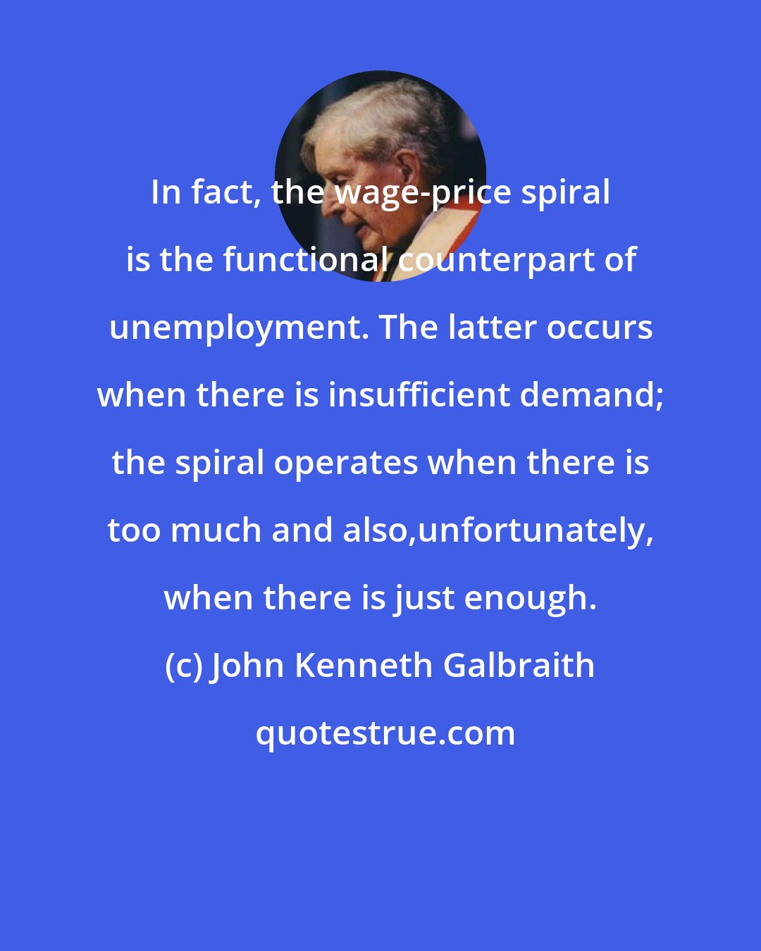 John Kenneth Galbraith: In fact, the wage-price spiral is the functional counterpart of unemployment. The latter occurs when there is insufficient demand; the spiral operates when there is too much and also,unfortunately, when there is just enough.