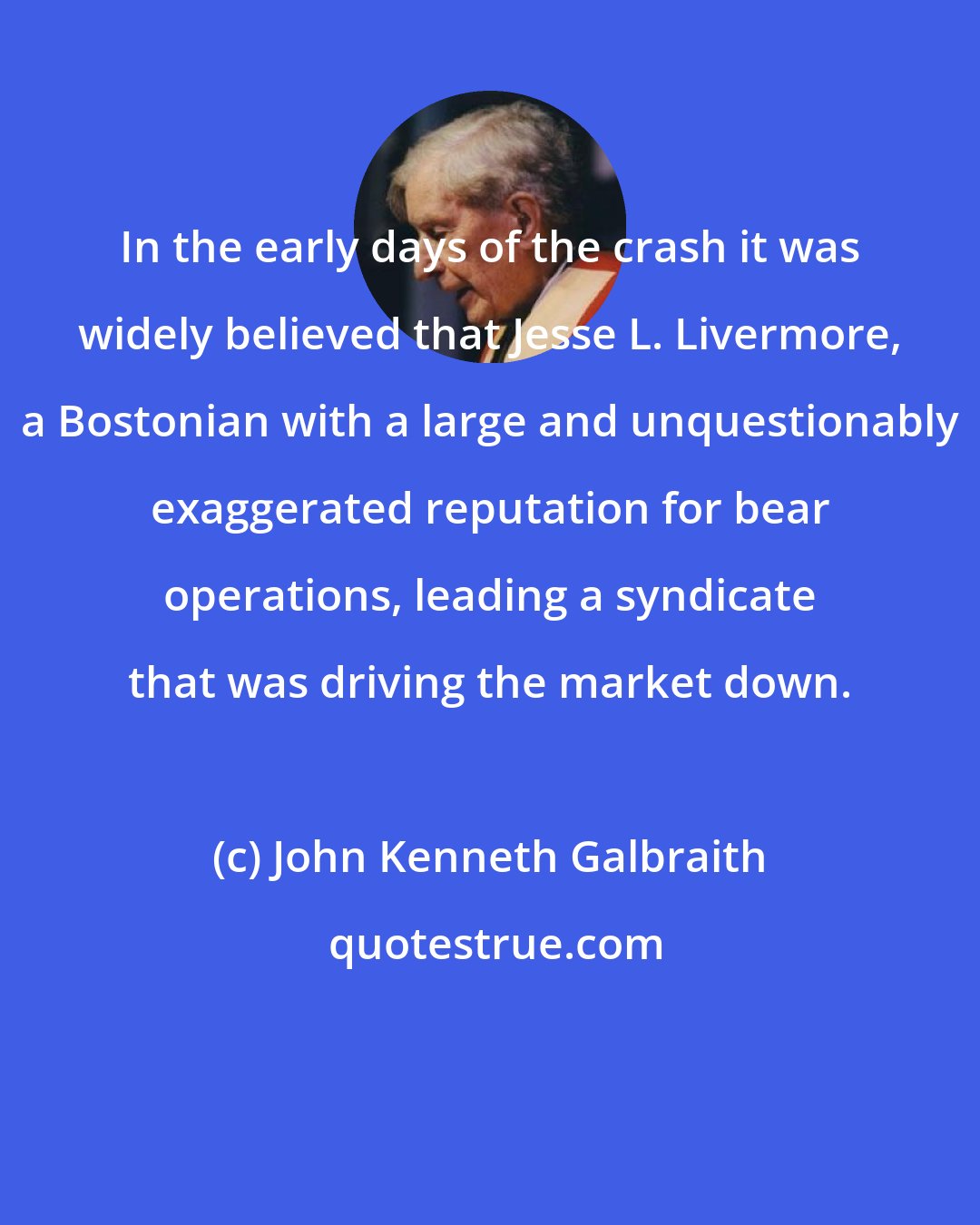 John Kenneth Galbraith: In the early days of the crash it was widely believed that Jesse L. Livermore, a Bostonian with a large and unquestionably exaggerated reputation for bear operations, leading a syndicate that was driving the market down.