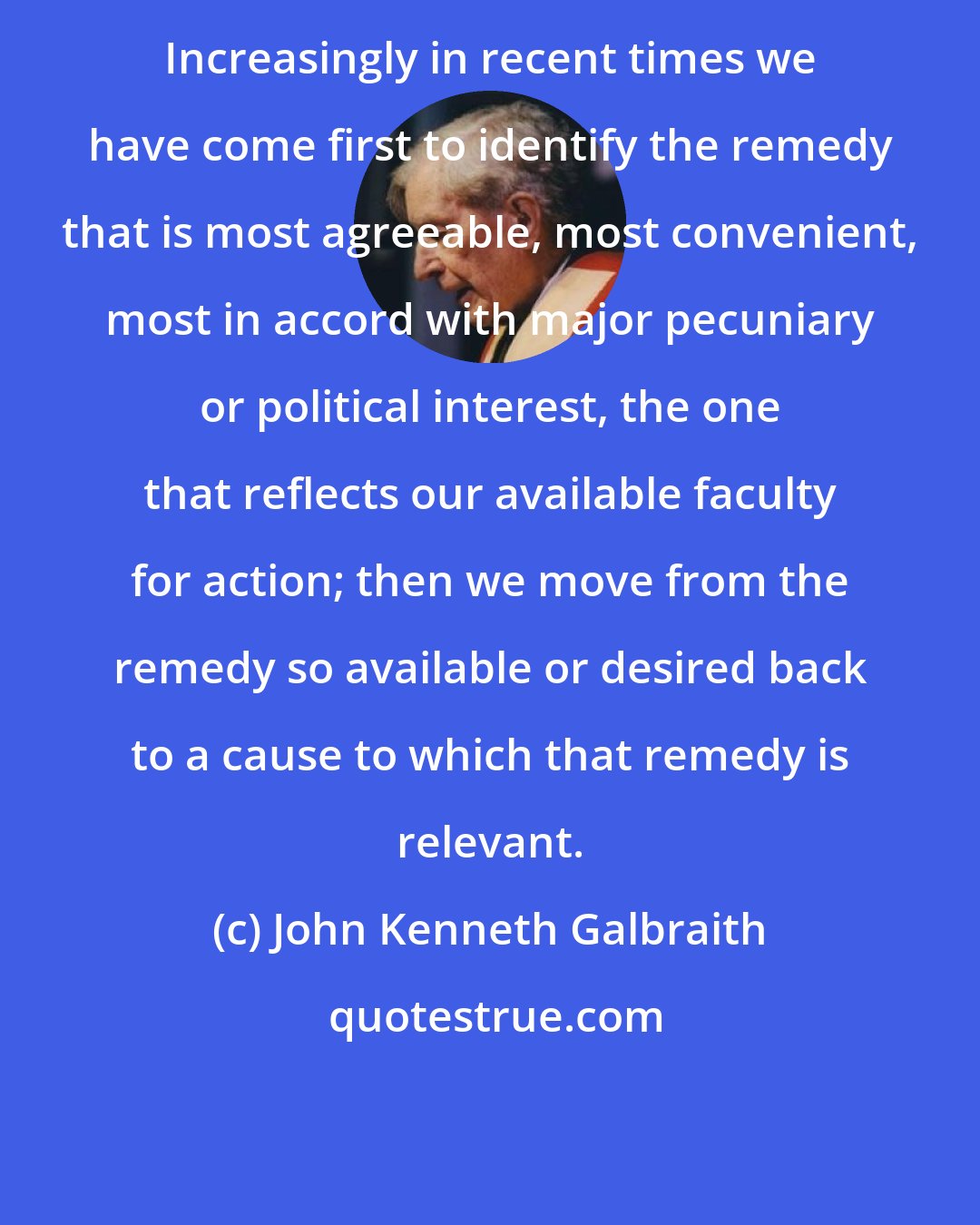 John Kenneth Galbraith: Increasingly in recent times we have come first to identify the remedy that is most agreeable, most convenient, most in accord with major pecuniary or political interest, the one that reflects our available faculty for action; then we move from the remedy so available or desired back to a cause to which that remedy is relevant.