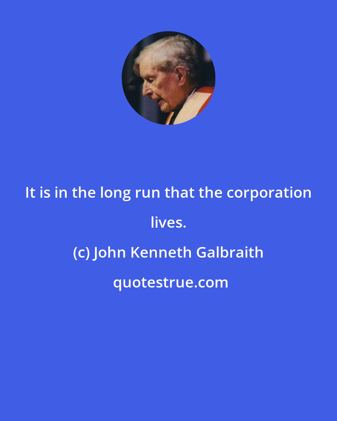 John Kenneth Galbraith: It is in the long run that the corporation lives.