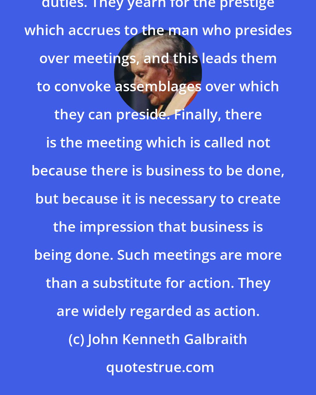 John Kenneth Galbraith: Meetings are held because men seek companionship or, at a minimum, wish to escape the tedium of solitary duties. They yearn for the prestige which accrues to the man who presides over meetings, and this leads them to convoke assemblages over which they can preside. Finally, there is the meeting which is called not because there is business to be done, but because it is necessary to create the impression that business is being done. Such meetings are more than a substitute for action. They are widely regarded as action.