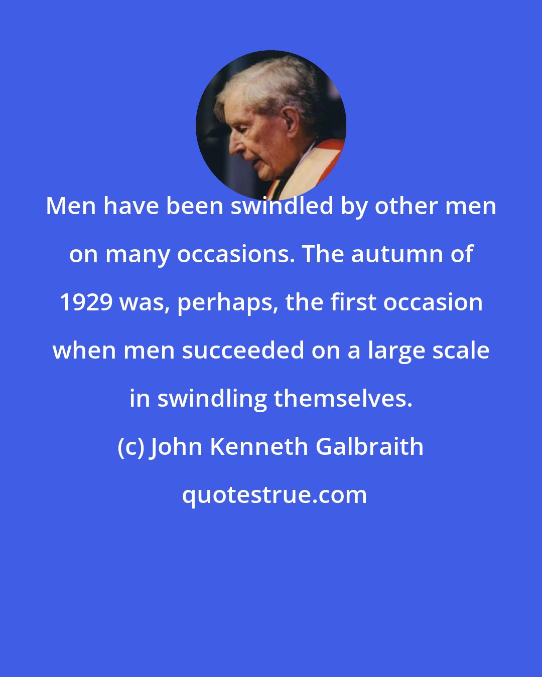 John Kenneth Galbraith: Men have been swindled by other men on many occasions. The autumn of 1929 was, perhaps, the first occasion when men succeeded on a large scale in swindling themselves.