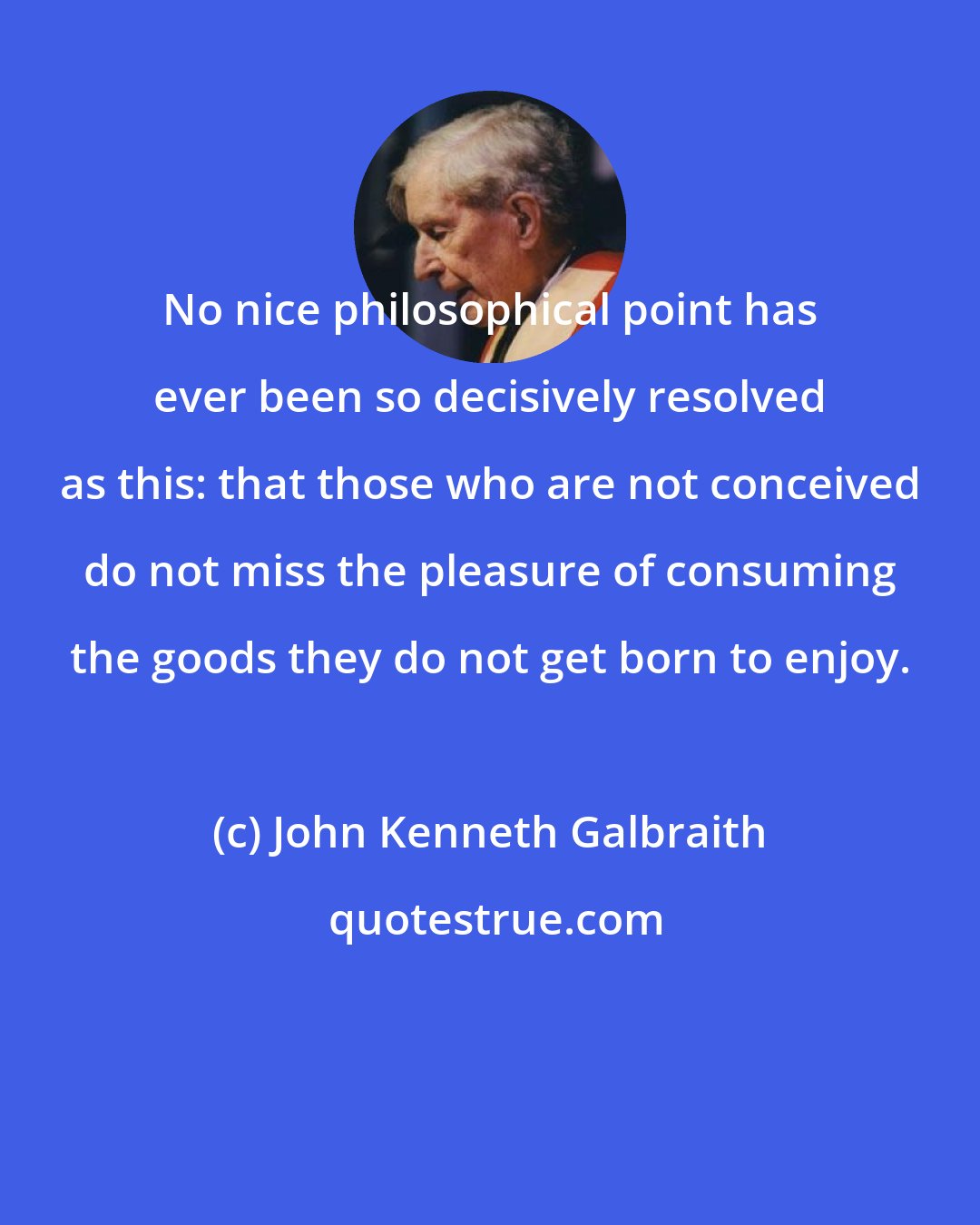 John Kenneth Galbraith: No nice philosophical point has ever been so decisively resolved as this: that those who are not conceived do not miss the pleasure of consuming the goods they do not get born to enjoy.