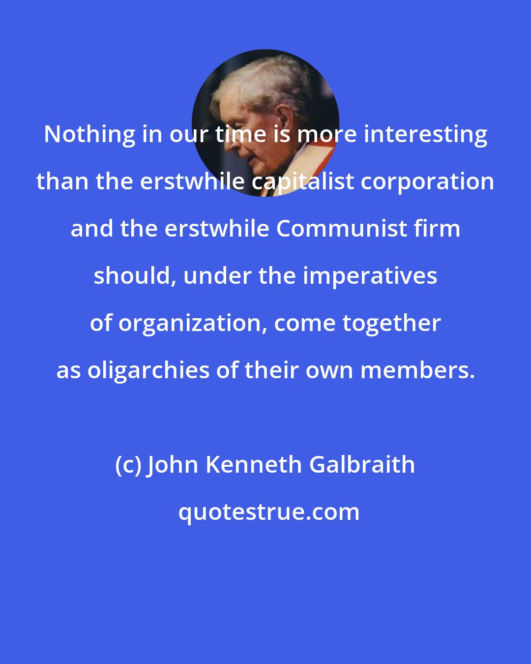 John Kenneth Galbraith: Nothing in our time is more interesting than the erstwhile capitalist corporation and the erstwhile Communist firm should, under the imperatives of organization, come together as oligarchies of their own members.