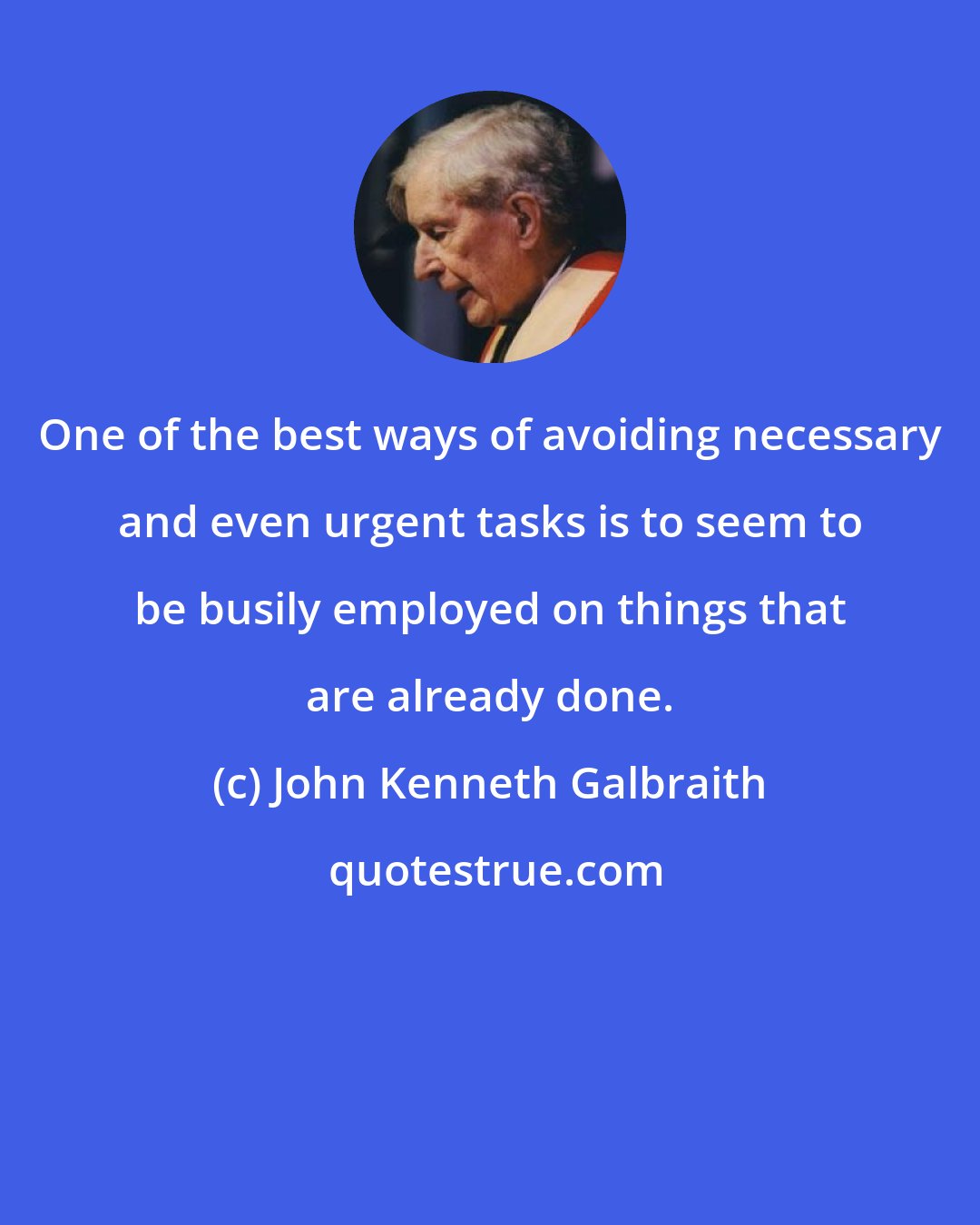 John Kenneth Galbraith: One of the best ways of avoiding necessary and even urgent tasks is to seem to be busily employed on things that are already done.