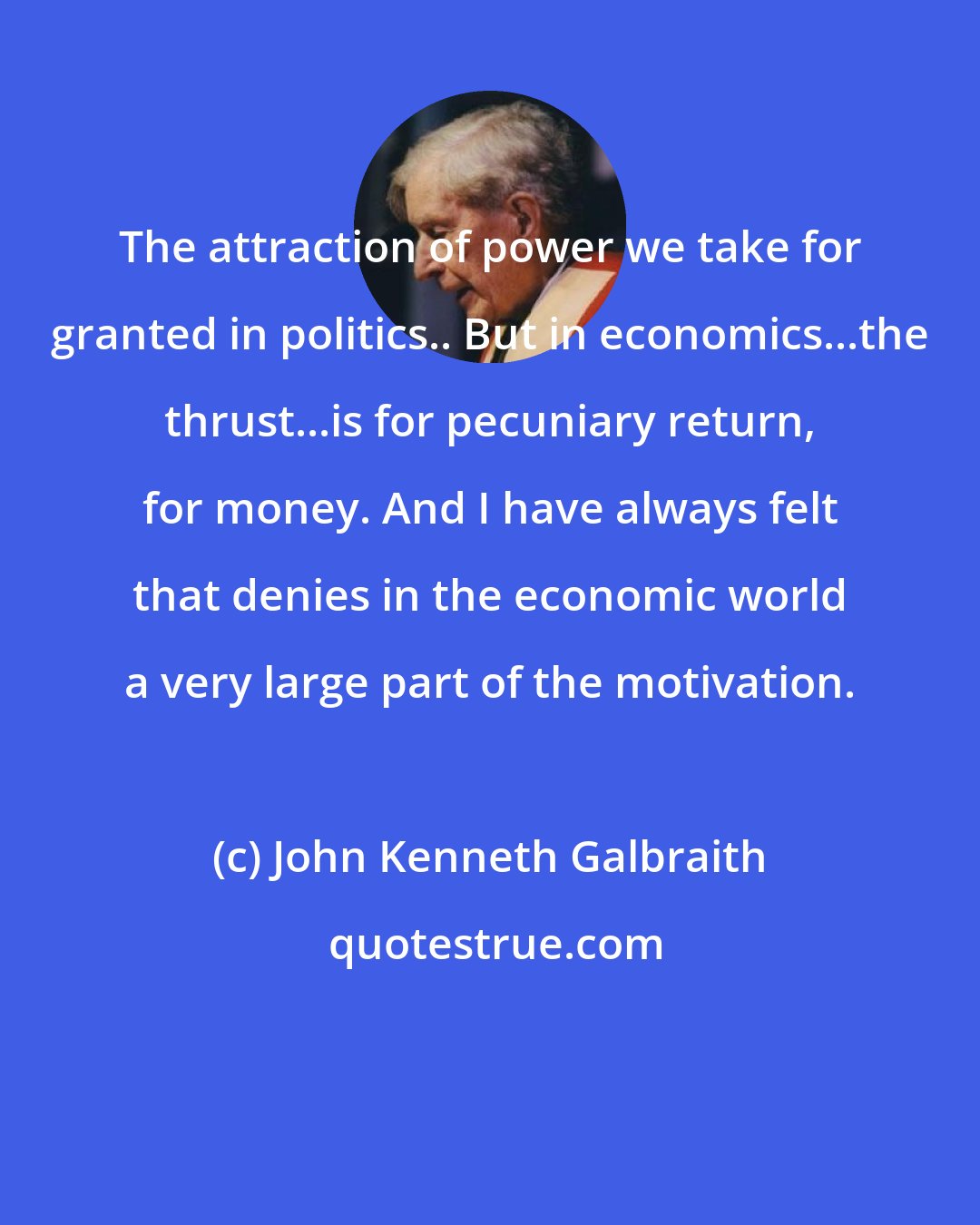 John Kenneth Galbraith: The attraction of power we take for granted in politics.. But in economics...the thrust...is for pecuniary return, for money. And I have always felt that denies in the economic world a very large part of the motivation.