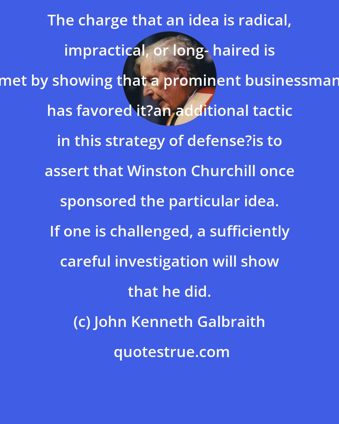 John Kenneth Galbraith: The charge that an idea is radical, impractical, or long- haired is met by showing that a prominent businessman has favored it?an additional tactic in this strategy of defense?is to assert that Winston Churchill once sponsored the particular idea. If one is challenged, a sufficiently careful investigation will show that he did.