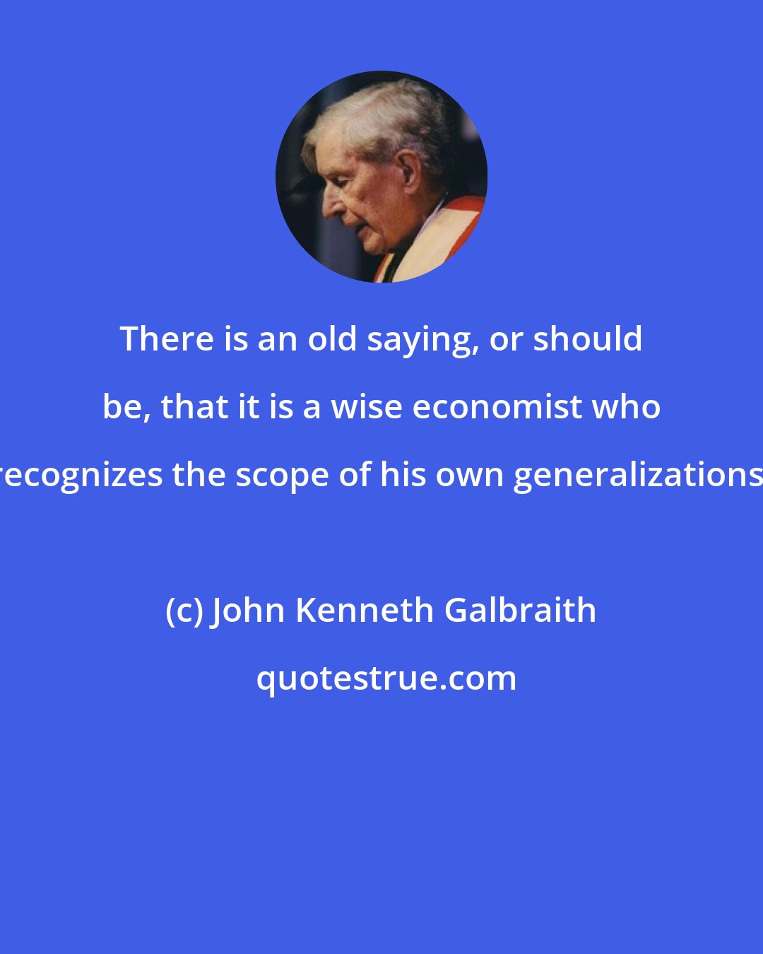 John Kenneth Galbraith: There is an old saying, or should be, that it is a wise economist who recognizes the scope of his own generalizations.