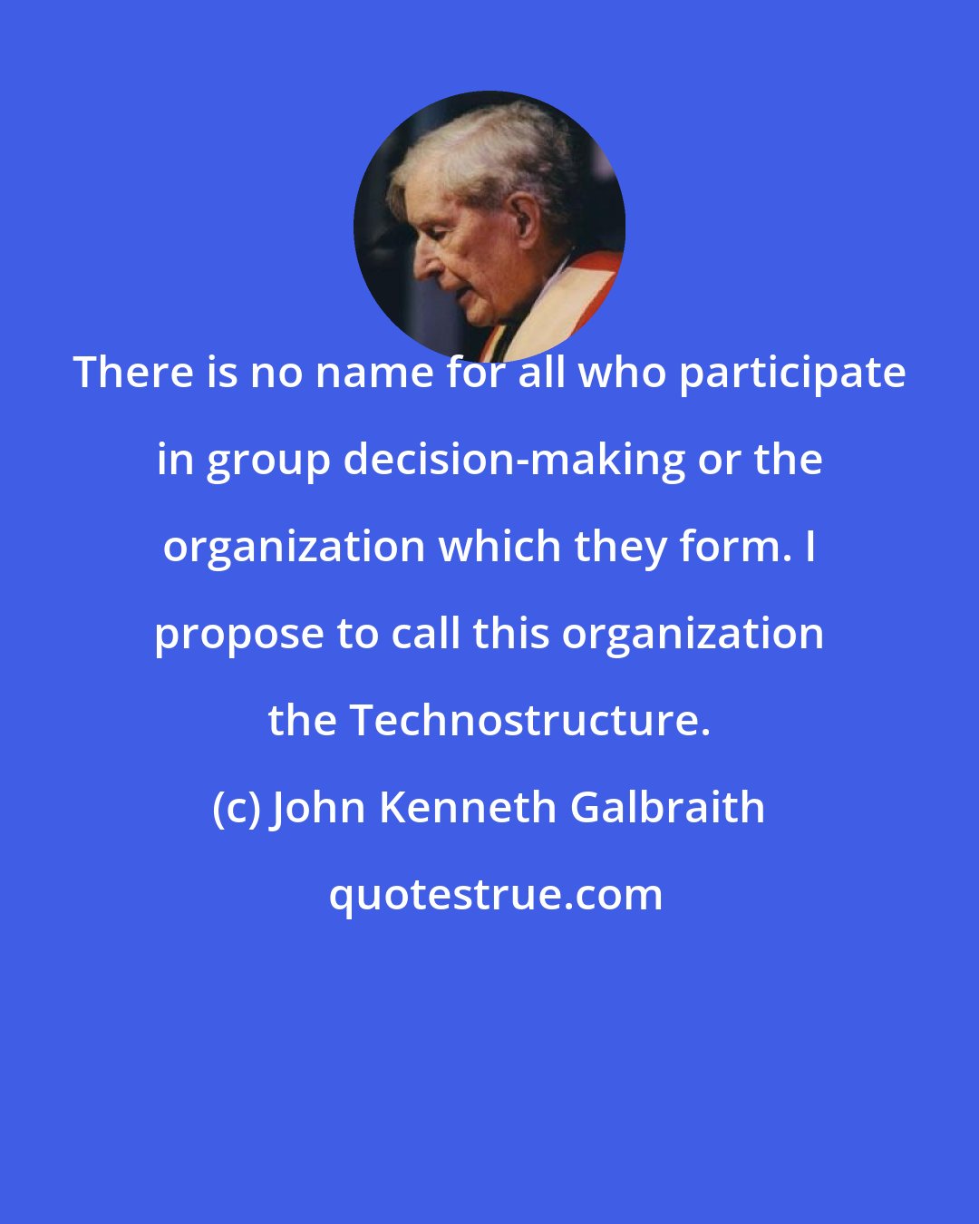 John Kenneth Galbraith: There is no name for all who participate in group decision-making or the organization which they form. I propose to call this organization the Technostructure.