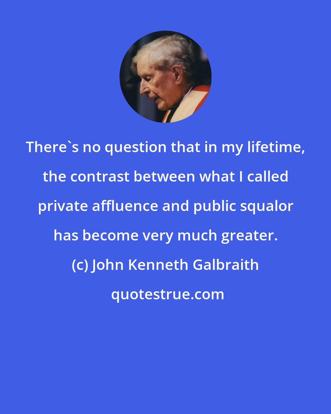 John Kenneth Galbraith: There's no question that in my lifetime, the contrast between what I called private affluence and public squalor has become very much greater.