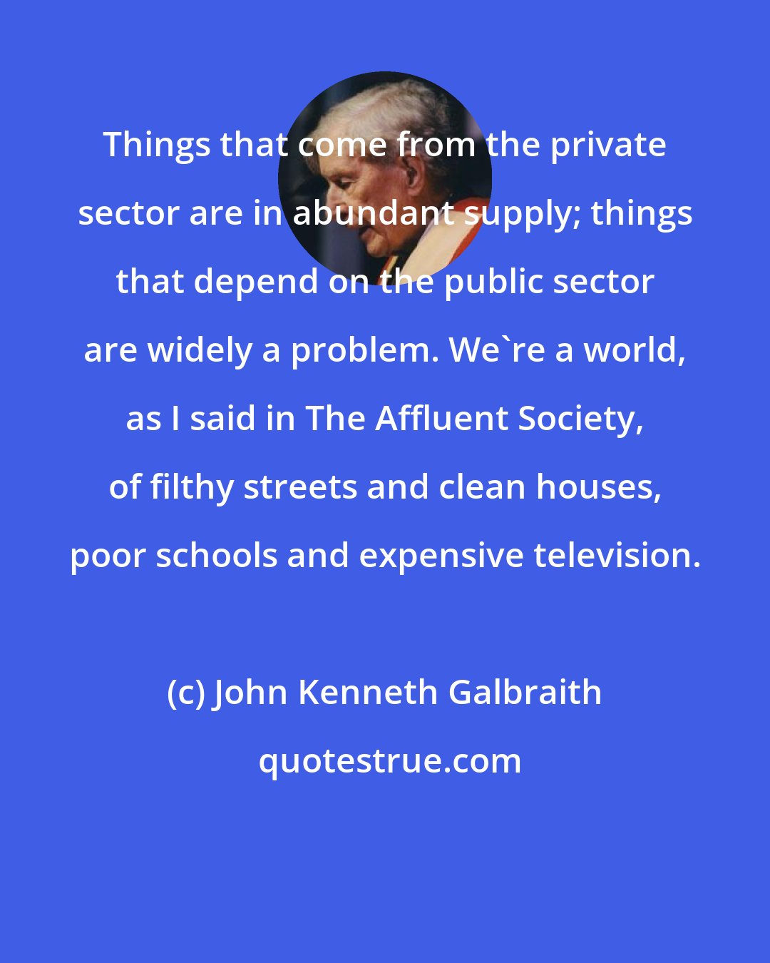 John Kenneth Galbraith: Things that come from the private sector are in abundant supply; things that depend on the public sector are widely a problem. We're a world, as I said in The Affluent Society, of filthy streets and clean houses, poor schools and expensive television.