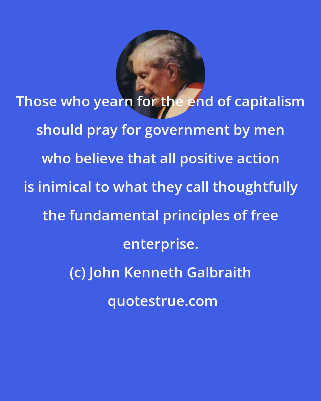 John Kenneth Galbraith: Those who yearn for the end of capitalism should pray for government by men who believe that all positive action is inimical to what they call thoughtfully the fundamental principles of free enterprise.