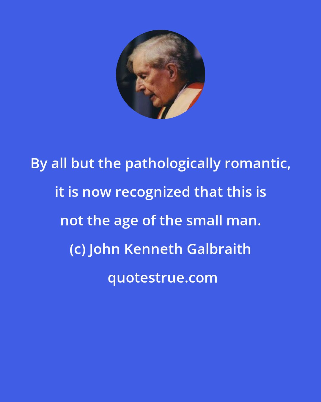 John Kenneth Galbraith: By all but the pathologically romantic, it is now recognized that this is not the age of the small man.