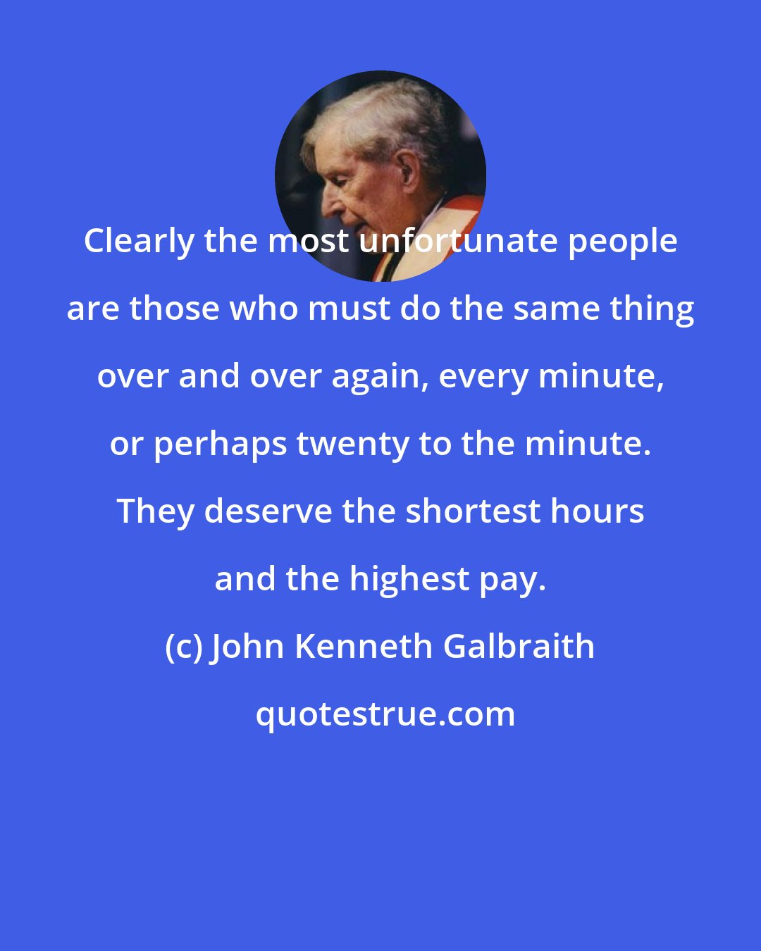 John Kenneth Galbraith: Clearly the most unfortunate people are those who must do the same thing over and over again, every minute, or perhaps twenty to the minute. They deserve the shortest hours and the highest pay.