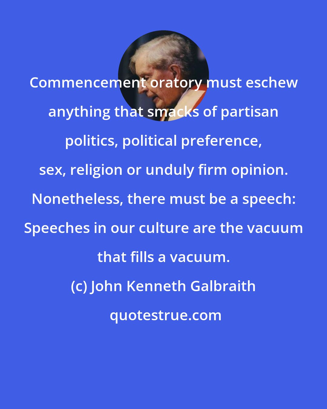 John Kenneth Galbraith: Commencement oratory must eschew anything that smacks of partisan politics, political preference, sex, religion or unduly firm opinion. Nonetheless, there must be a speech: Speeches in our culture are the vacuum that fills a vacuum.