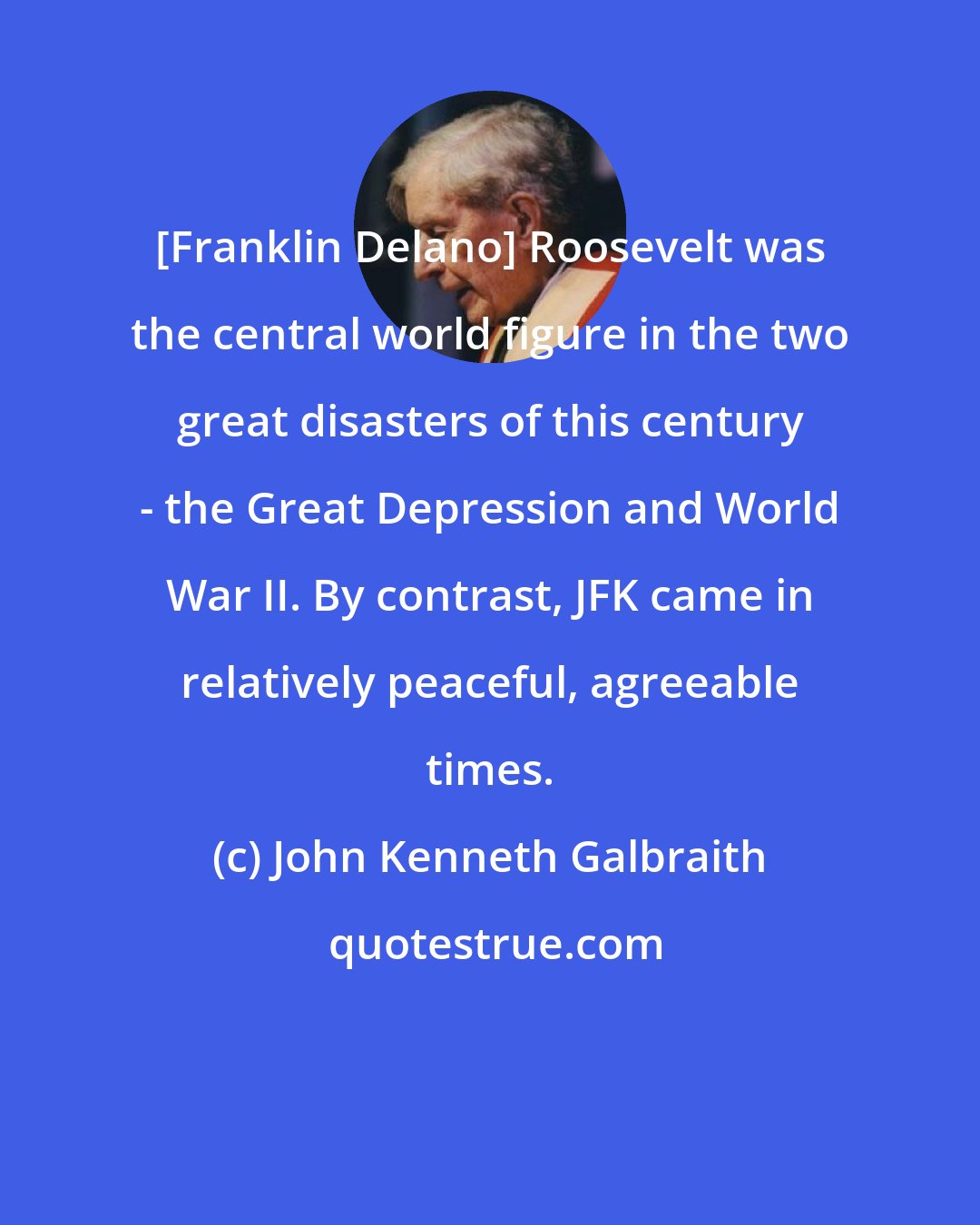 John Kenneth Galbraith: [Franklin Delano] Roosevelt was the central world figure in the two great disasters of this century - the Great Depression and World War II. By contrast, JFK came in relatively peaceful, agreeable times.