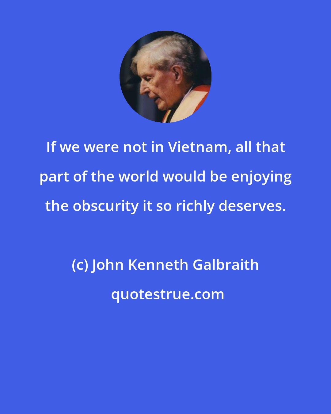 John Kenneth Galbraith: If we were not in Vietnam, all that part of the world would be enjoying the obscurity it so richly deserves.