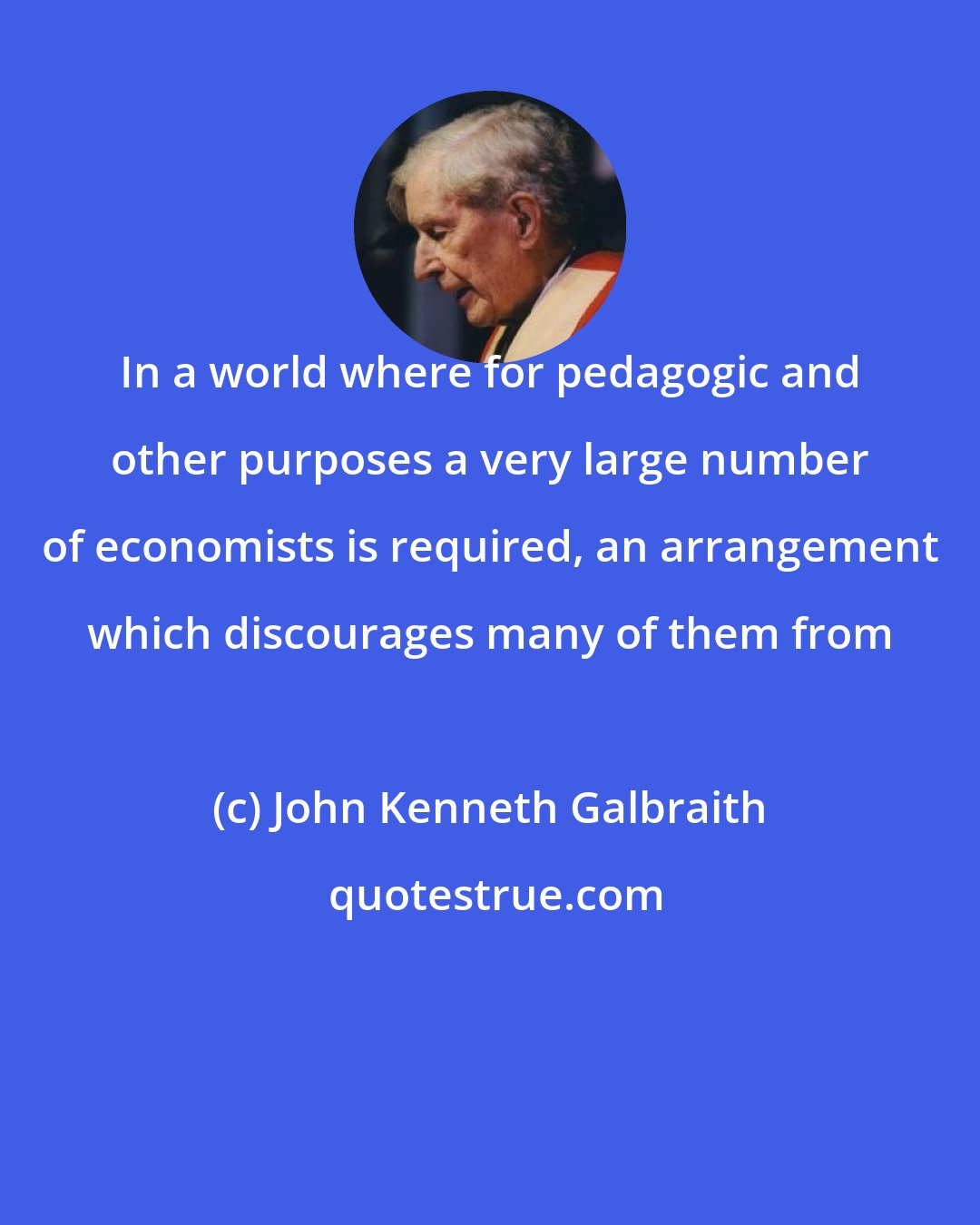 John Kenneth Galbraith: In a world where for pedagogic and other purposes a very large number of economists is required, an arrangement which discourages many of them from