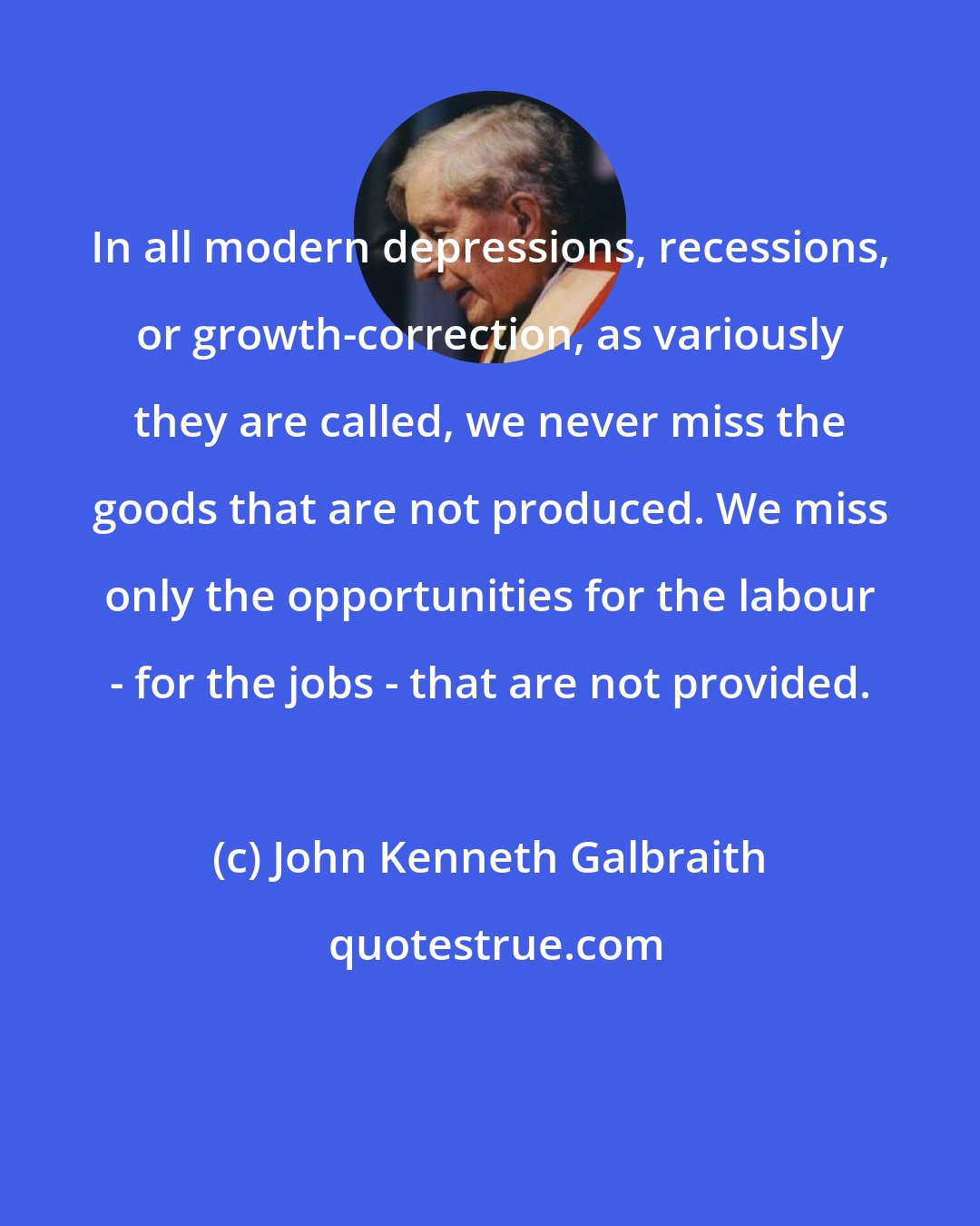 John Kenneth Galbraith: In all modern depressions, recessions, or growth-correction, as variously they are called, we never miss the goods that are not produced. We miss only the opportunities for the labour - for the jobs - that are not provided.