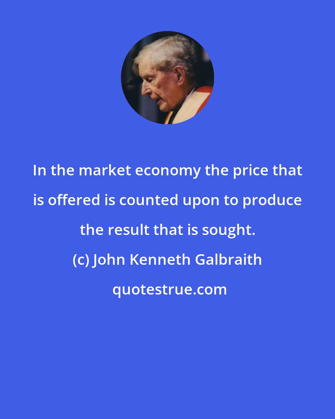 John Kenneth Galbraith: In the market economy the price that is offered is counted upon to produce the result that is sought.