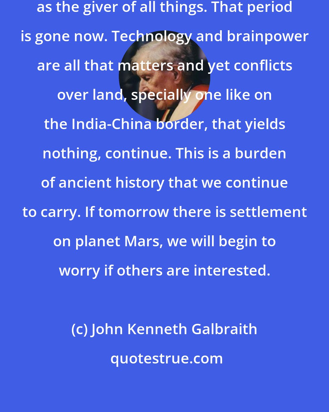 John Kenneth Galbraith: In the old days, land was important as the giver of all things. That period is gone now. Technology and brainpower are all that matters and yet conflicts over land, specially one like on the India-China border, that yields nothing, continue. This is a burden of ancient history that we continue to carry. If tomorrow there is settlement on planet Mars, we will begin to worry if others are interested.