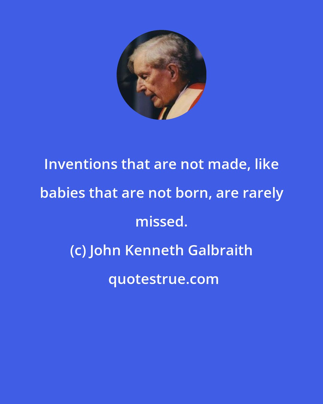 John Kenneth Galbraith: Inventions that are not made, like babies that are not born, are rarely missed.