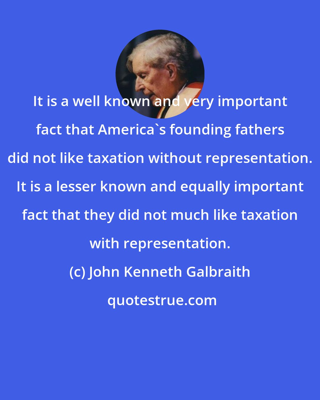 John Kenneth Galbraith: It is a well known and very important fact that America's founding fathers did not like taxation without representation. It is a lesser known and equally important fact that they did not much like taxation with representation.