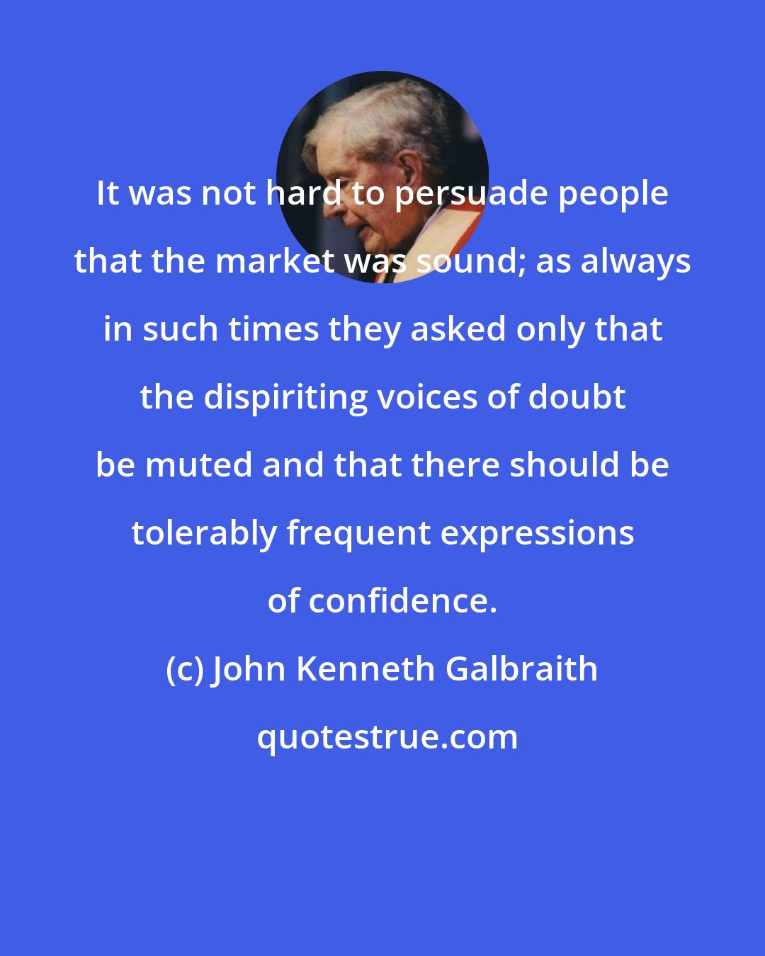 John Kenneth Galbraith: It was not hard to persuade people that the market was sound; as always in such times they asked only that the dispiriting voices of doubt be muted and that there should be tolerably frequent expressions of confidence.