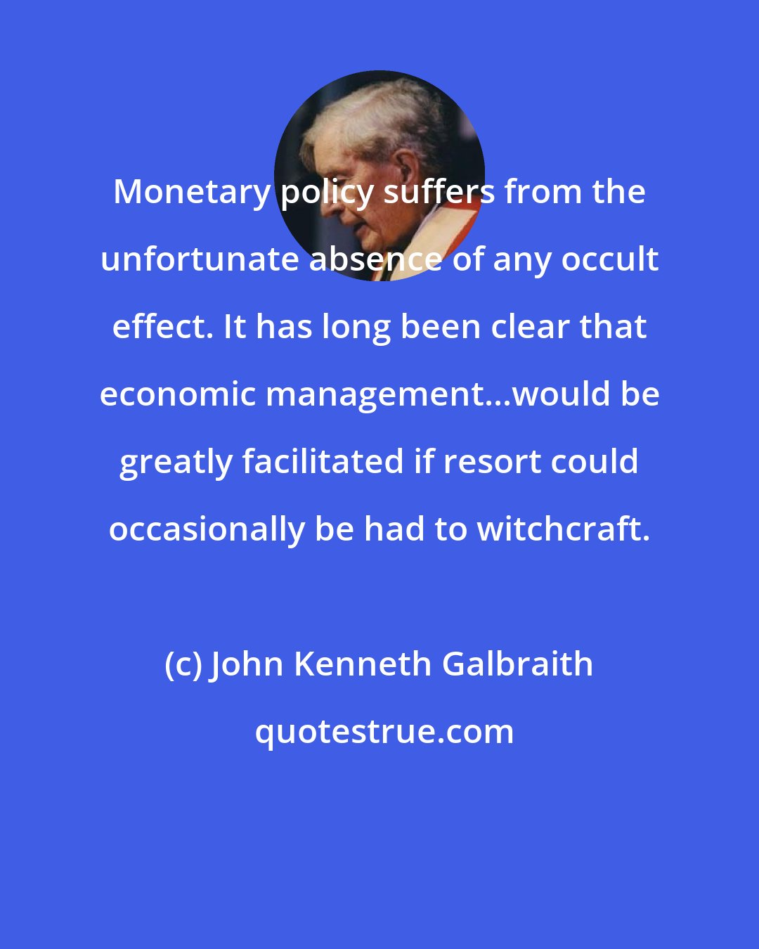 John Kenneth Galbraith: Monetary policy suffers from the unfortunate absence of any occult effect. It has long been clear that economic management...would be greatly facilitated if resort could occasionally be had to witchcraft.