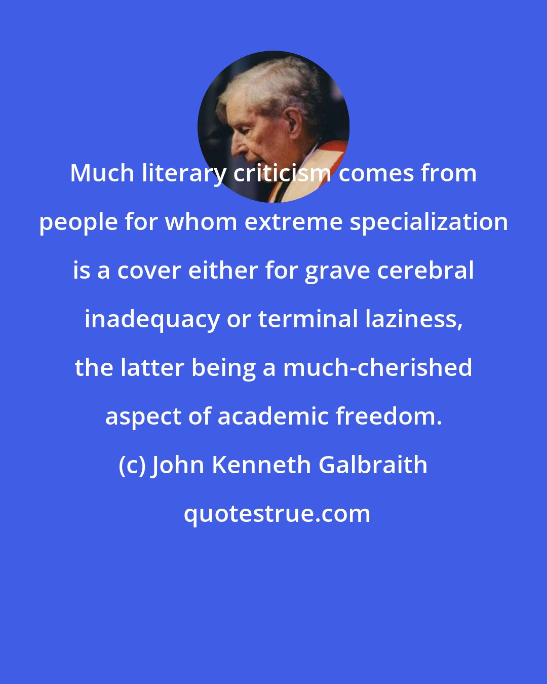 John Kenneth Galbraith: Much literary criticism comes from people for whom extreme specialization is a cover either for grave cerebral inadequacy or terminal laziness, the latter being a much-cherished aspect of academic freedom.