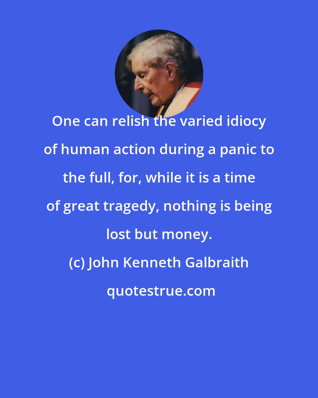 John Kenneth Galbraith: One can relish the varied idiocy of human action during a panic to the full, for, while it is a time of great tragedy, nothing is being lost but money.