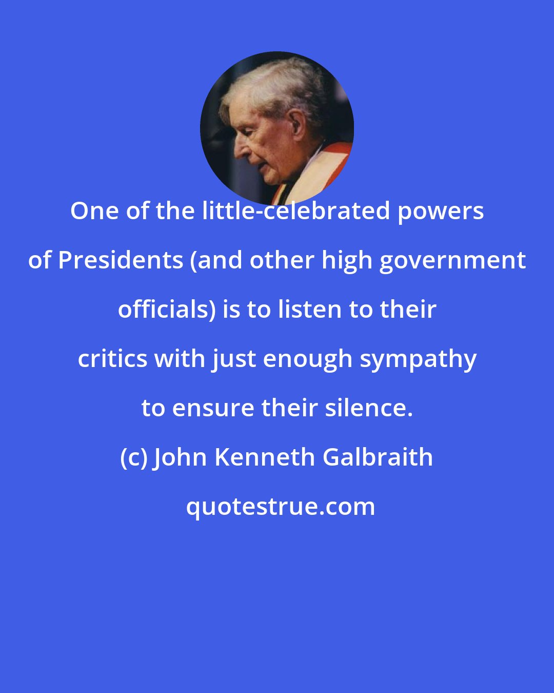 John Kenneth Galbraith: One of the little-celebrated powers of Presidents (and other high government officials) is to listen to their critics with just enough sympathy to ensure their silence.