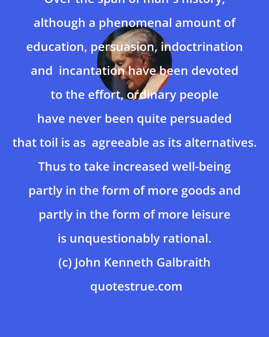 John Kenneth Galbraith: Over the span of man's history, although a phenomenal amount of education, persuasion, indoctrination and  incantation have been devoted to the effort, ordinary people have never been quite persuaded that toil is as  agreeable as its alternatives. Thus to take increased well-being partly in the form of more goods and partly in the form of more leisure is unquestionably rational.