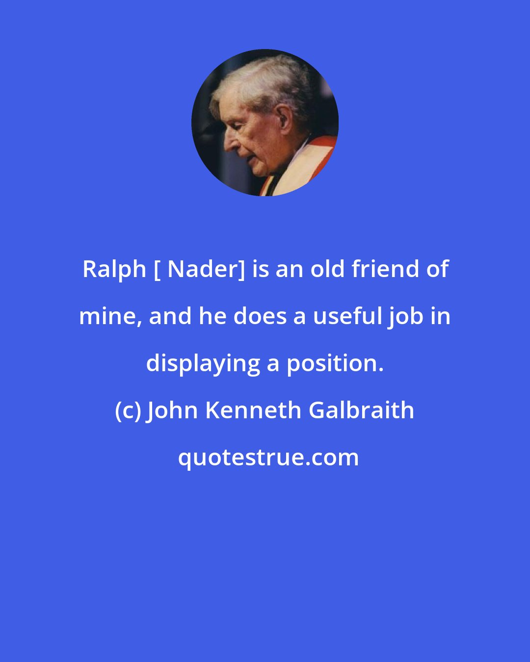 John Kenneth Galbraith: Ralph [ Nader] is an old friend of mine, and he does a useful job in displaying a position.