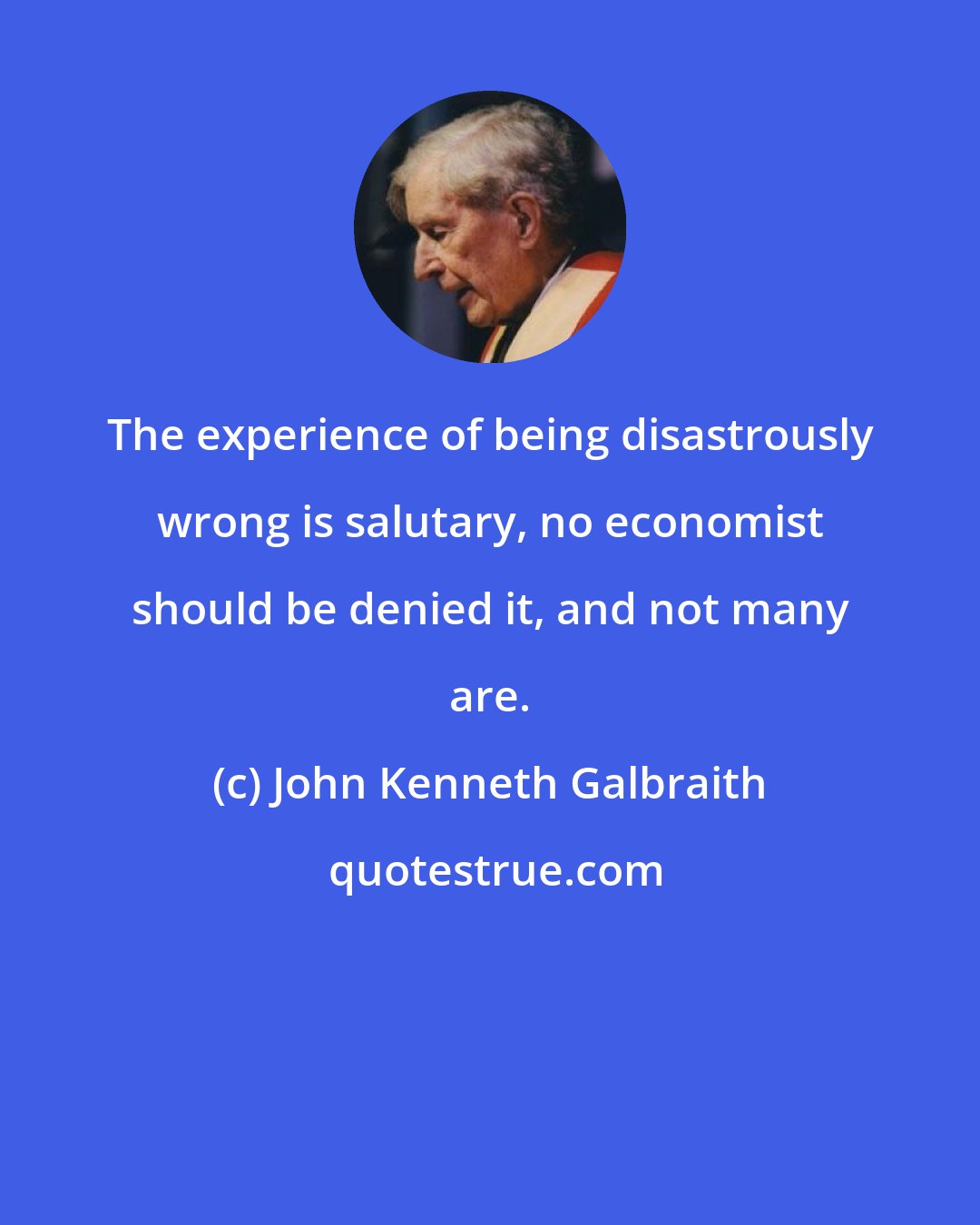 John Kenneth Galbraith: The experience of being disastrously wrong is salutary, no economist should be denied it, and not many are.