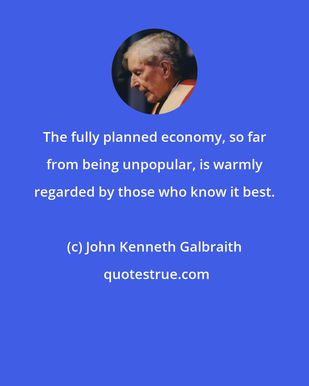 John Kenneth Galbraith: The fully planned economy, so far from being unpopular, is warmly regarded by those who know it best.