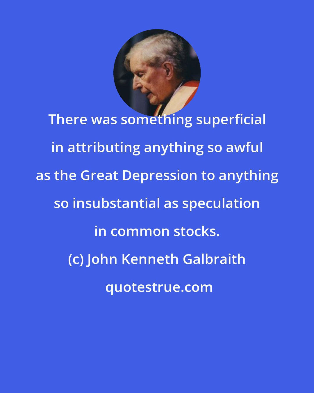 John Kenneth Galbraith: There was something superficial in attributing anything so awful as the Great Depression to anything so insubstantial as speculation in common stocks.