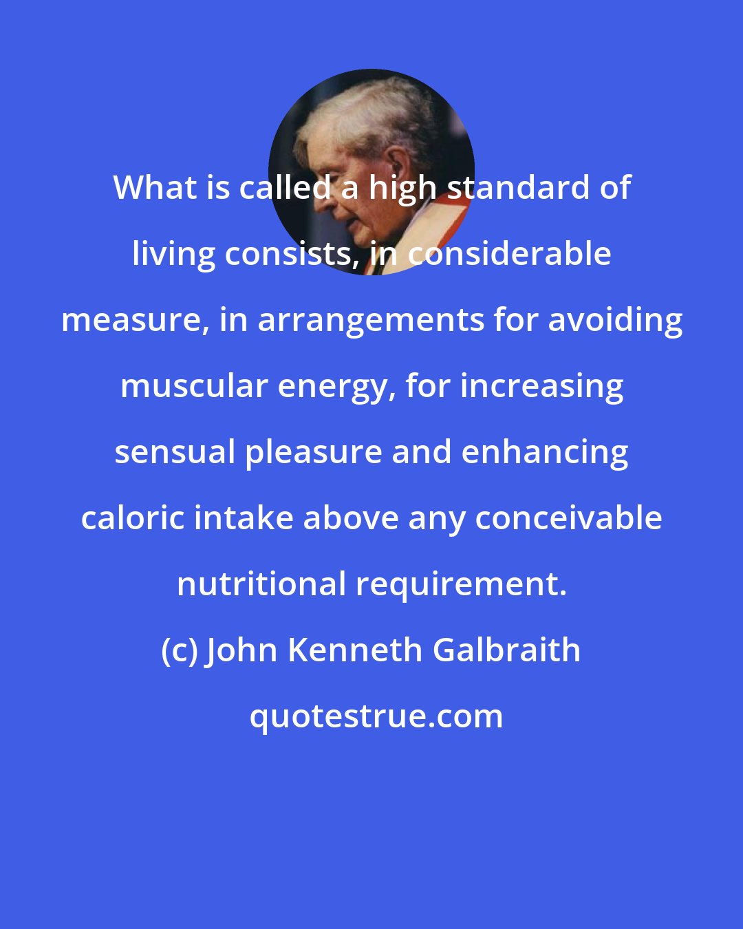 John Kenneth Galbraith: What is called a high standard of living consists, in considerable measure, in arrangements for avoiding muscular energy, for increasing sensual pleasure and enhancing caloric intake above any conceivable nutritional requirement.