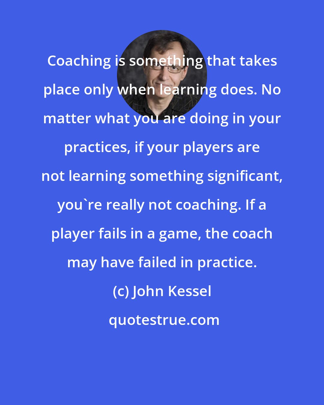 John Kessel: Coaching is something that takes place only when learning does. No matter what you are doing in your practices, if your players are not learning something significant, you're really not coaching. If a player fails in a game, the coach may have failed in practice.