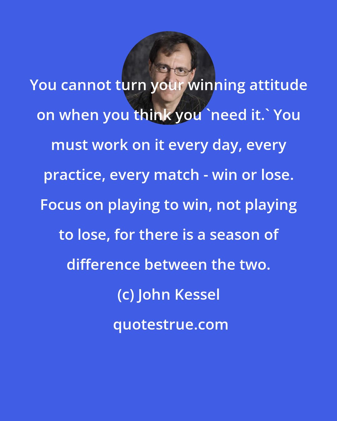 John Kessel: You cannot turn your winning attitude on when you think you 'need it.' You must work on it every day, every practice, every match - win or lose. Focus on playing to win, not playing to lose, for there is a season of difference between the two.