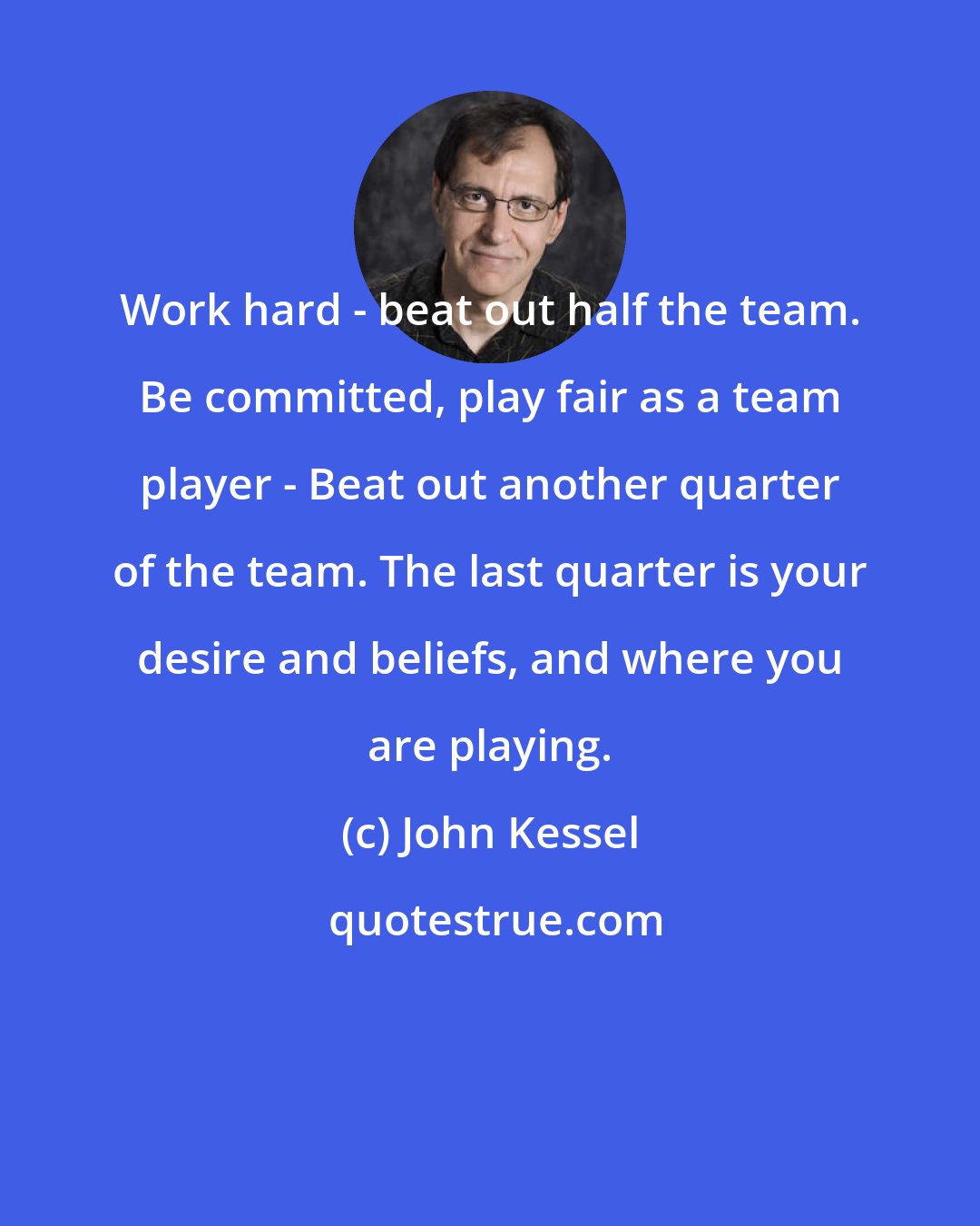 John Kessel: Work hard - beat out half the team. Be committed, play fair as a team player - Beat out another quarter of the team. The last quarter is your desire and beliefs, and where you are playing.