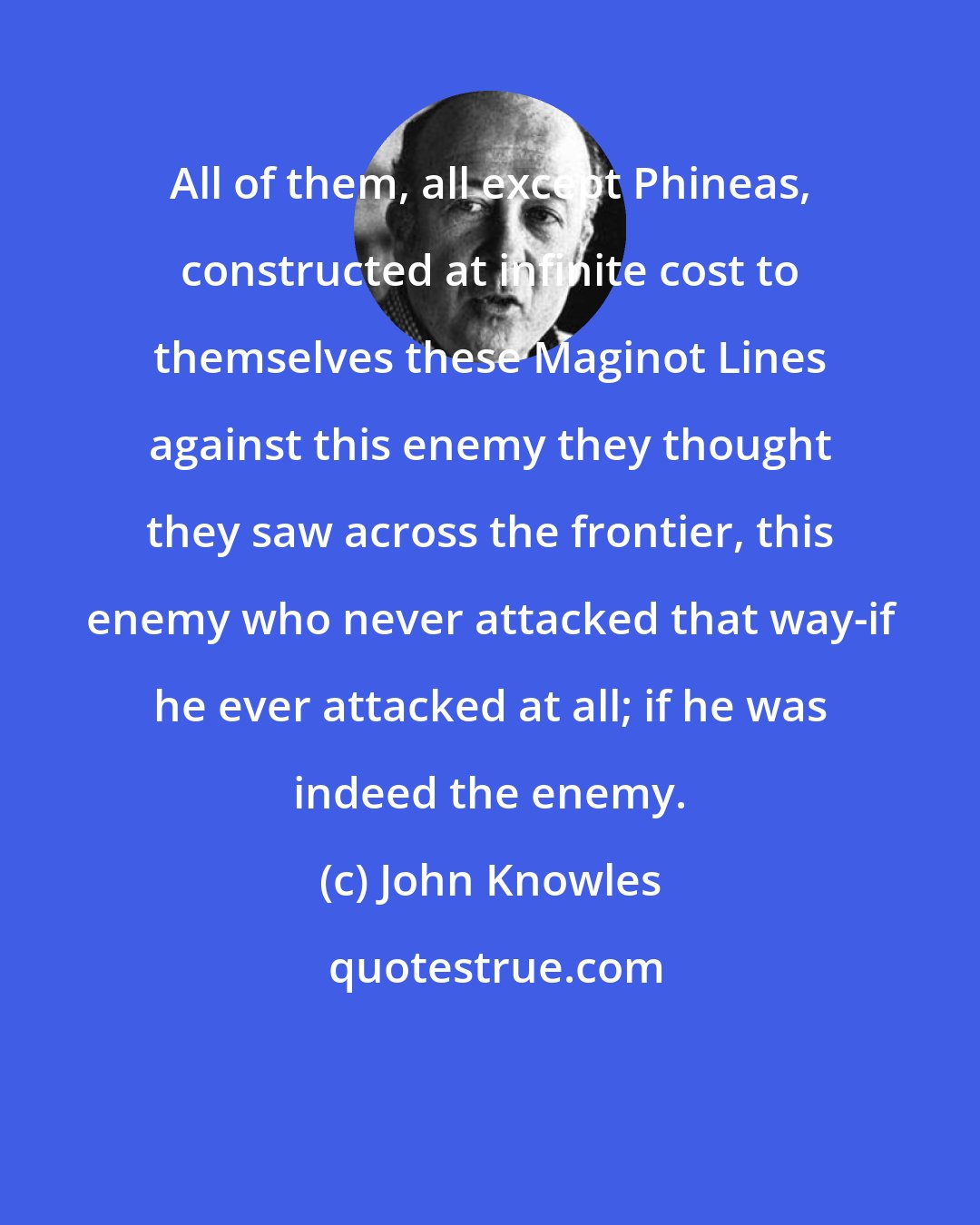 John Knowles: All of them, all except Phineas, constructed at infinite cost to themselves these Maginot Lines against this enemy they thought they saw across the frontier, this enemy who never attacked that way-if he ever attacked at all; if he was indeed the enemy.