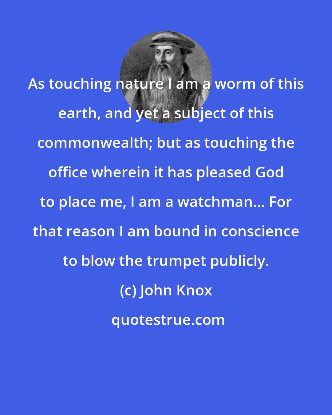 John Knox: As touching nature I am a worm of this earth, and yet a subject of this commonwealth; but as touching the office wherein it has pleased God to place me, I am a watchman... For that reason I am bound in conscience to blow the trumpet publicly.