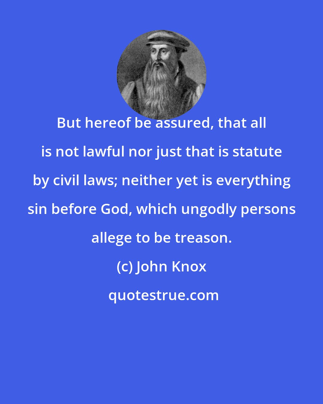 John Knox: But hereof be assured, that all is not lawful nor just that is statute by civil laws; neither yet is everything sin before God, which ungodly persons allege to be treason.